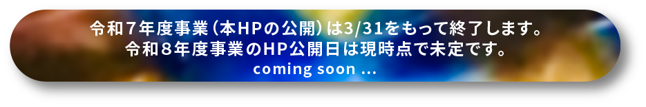 令和７年度事業（本HPの公開）は3/31をもって終了します。令和８年度事業のHP公開日は現時点で未定です。coming soon …