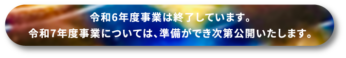令和6年度事業は終了しています。令和7年度事業については、準備ができ次第公開いたします。
